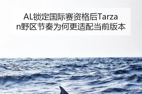 AL锁定国际赛资格后Tarzan野区节奏为何更适配当前版本